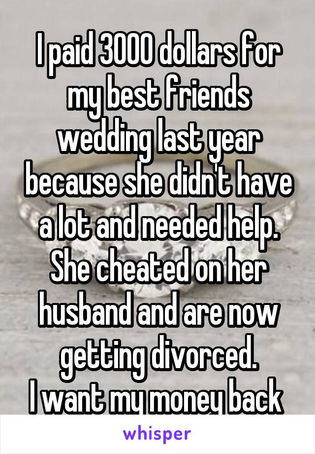 I paid 3000 dollars for my best friends wedding last year because she didn't have a lot and needed help. She cheated on her husband and are now getting divorced.
I want my money back 