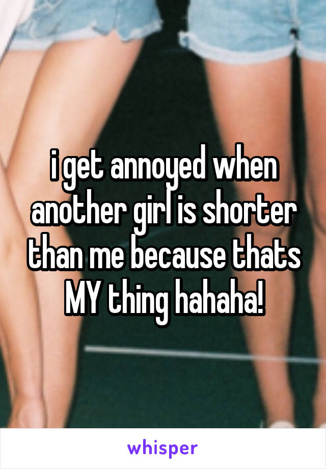 i get annoyed when another girl is shorter than me because thats MY thing hahaha!