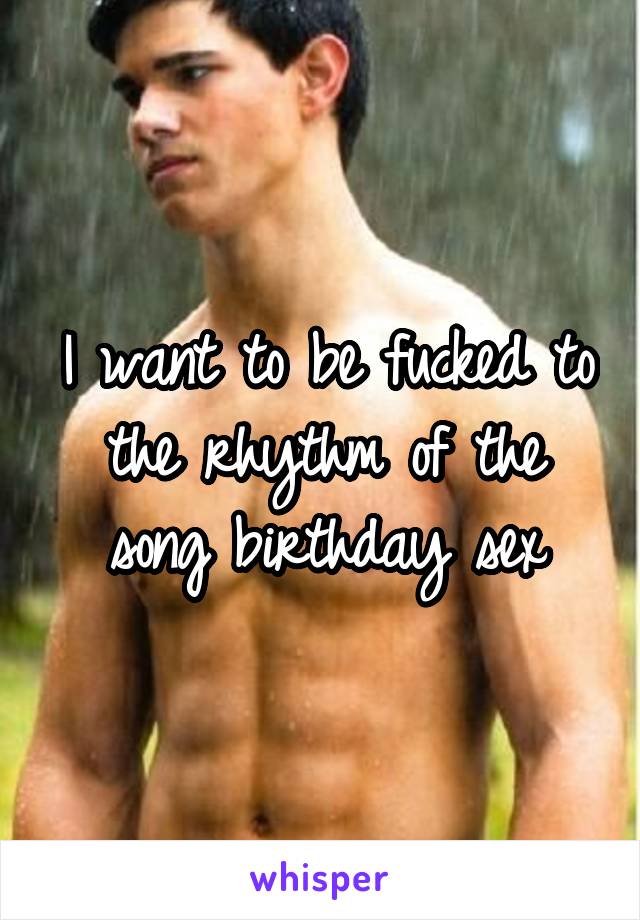 I want to be fucked to the rhythm of the song birthday sex