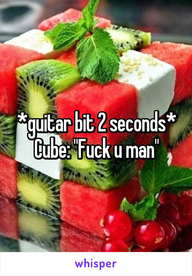 *guitar bit 2 seconds* Cube: "Fuck u man"