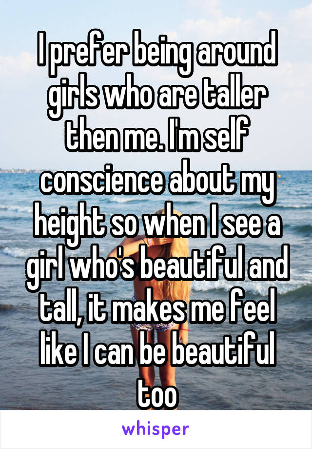 I prefer being around girls who are taller then me. I'm self conscience about my height so when I see a girl who's beautiful and tall, it makes me feel like I can be beautiful too