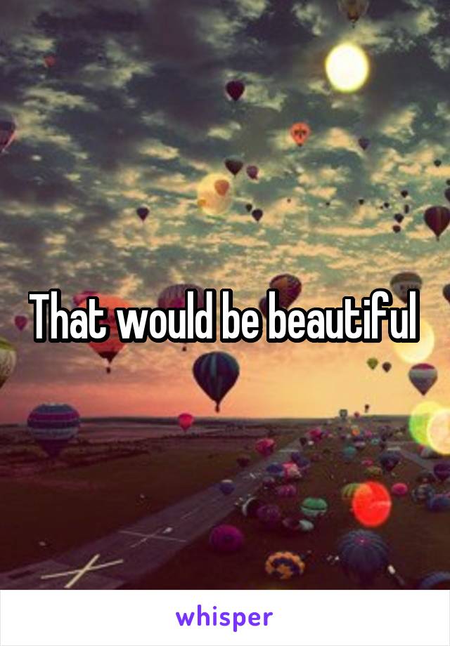 That would be beautiful 