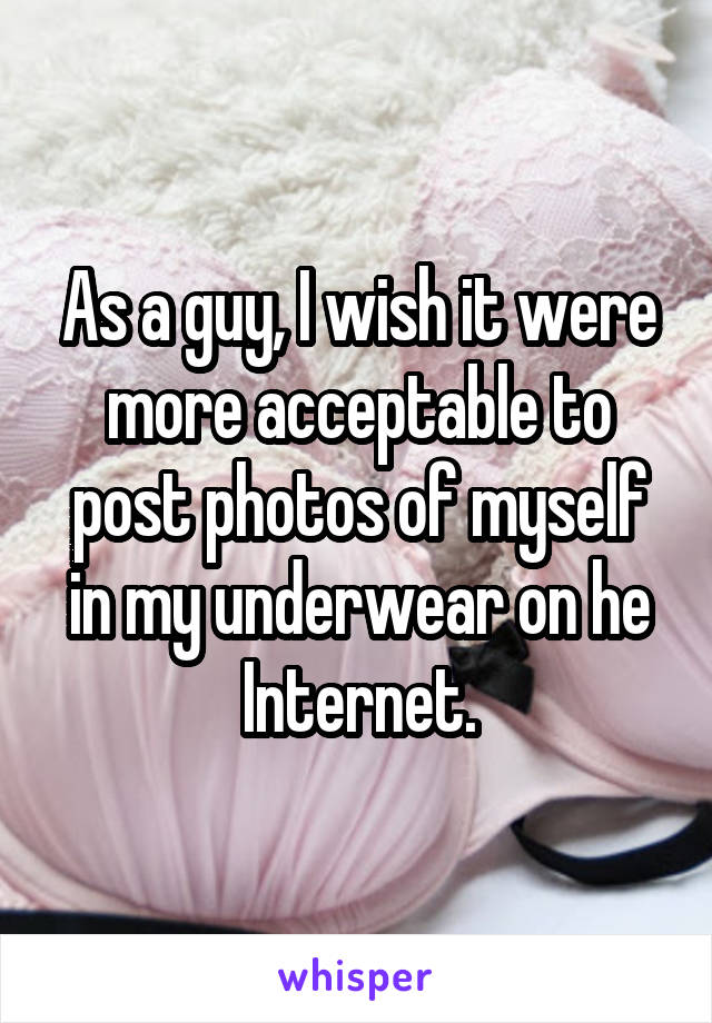 As a guy, I wish it were more acceptable to post photos of myself in my underwear on he Internet.
