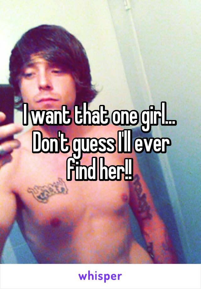 I want that one girl... 
Don't guess I'll ever find her!! 