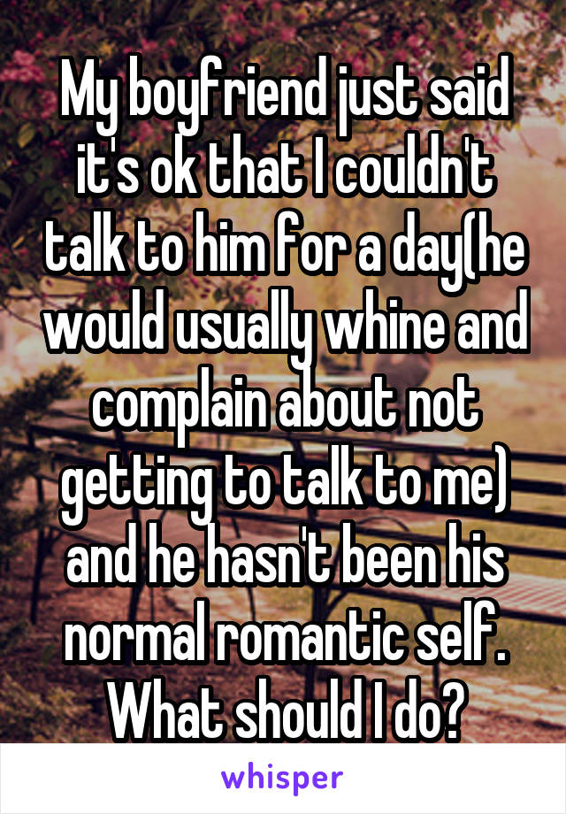 My boyfriend just said it's ok that I couldn't talk to him for a day(he would usually whine and complain about not getting to talk to me) and he hasn't been his normal romantic self. What should I do?