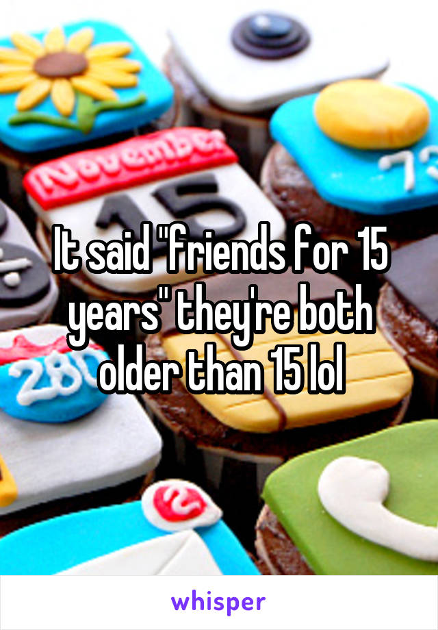 It said "friends for 15 years" they're both older than 15 lol
