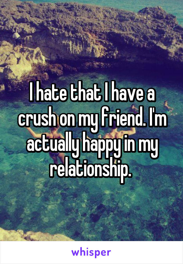 I hate that I have a crush on my friend. I'm actually happy in my relationship. 