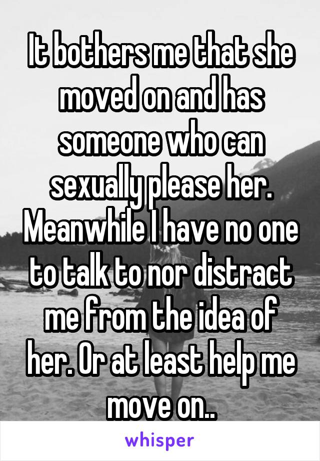 It bothers me that she moved on and has someone who can sexually please her. Meanwhile I have no one to talk to nor distract me from the idea of her. Or at least help me move on..