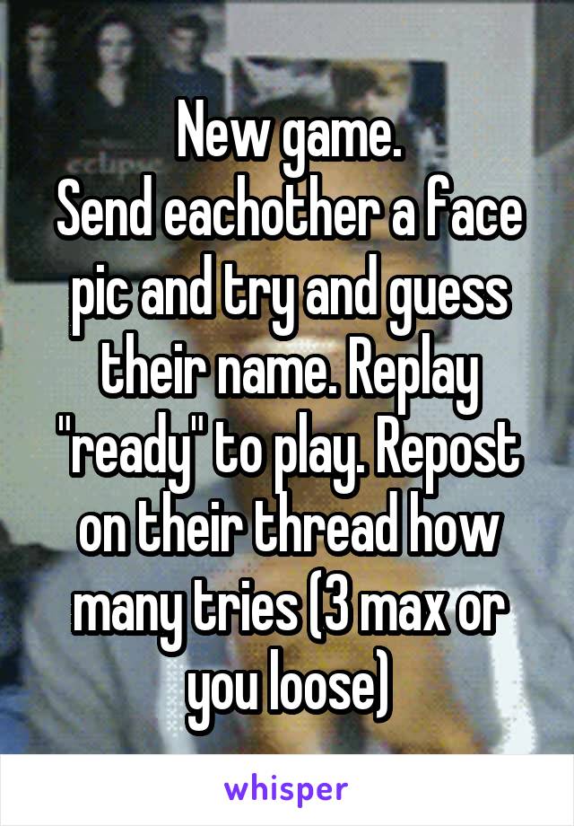 New game.
Send eachother a face pic and try and guess their name. Replay "ready" to play. Repost on their thread how many tries (3 max or you loose)