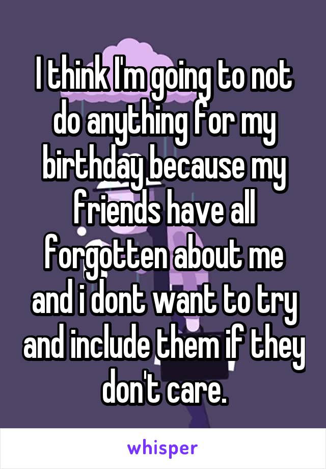 I think I'm going to not do anything for my birthday because my friends have all forgotten about me and i dont want to try and include them if they don't care.