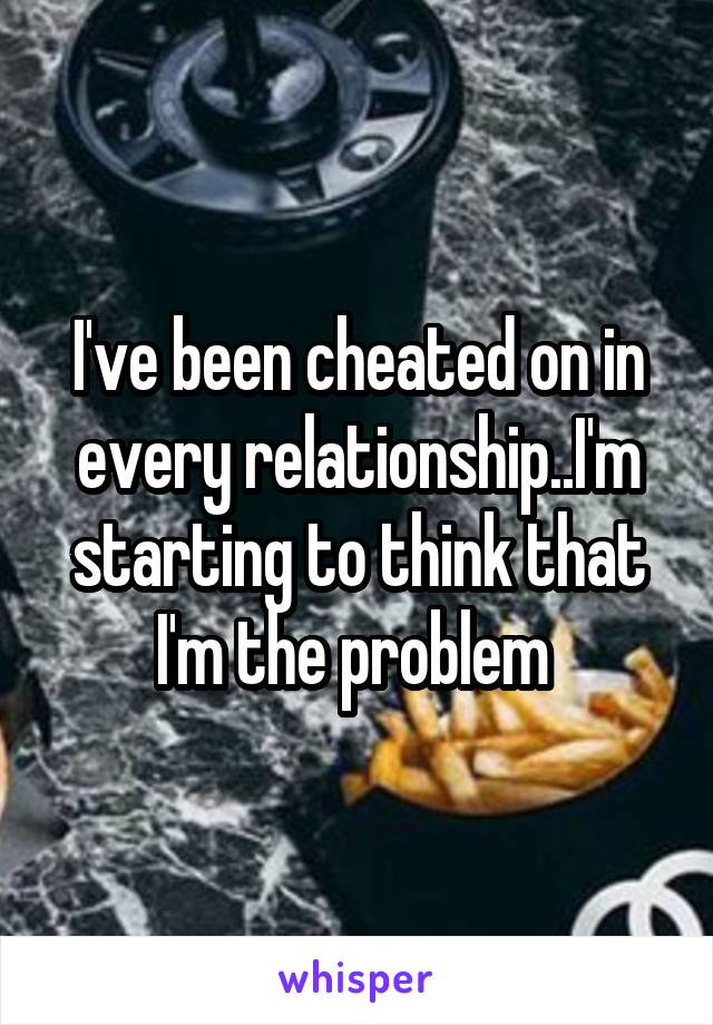 I've been cheated on in every relationship..I'm starting to think that I'm the problem 