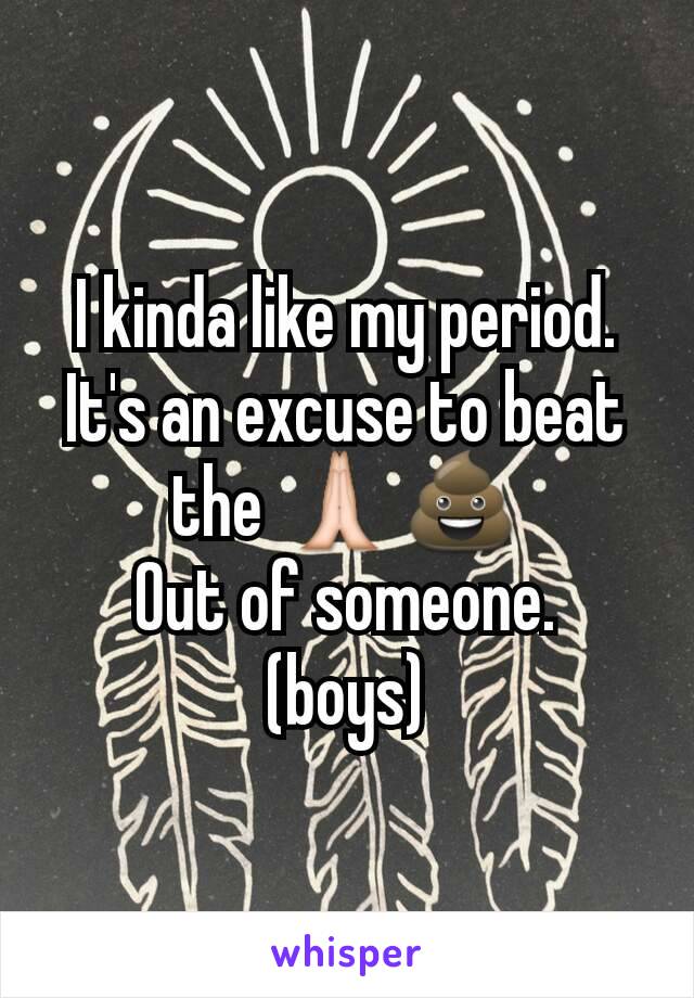 I kinda like my period.
It's an excuse to beat the 🙏💩
Out of someone.
(boys)
