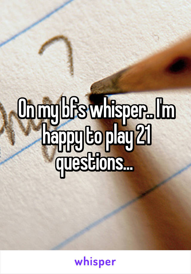 On my bfs whisper.. I'm happy to play 21 questions... 