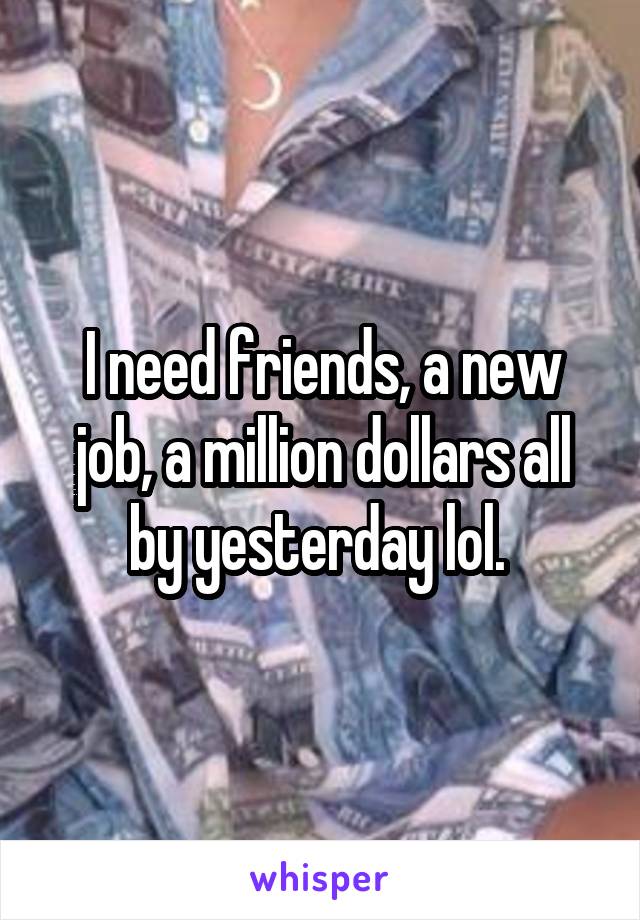 I need friends, a new job, a million dollars all by yesterday lol. 