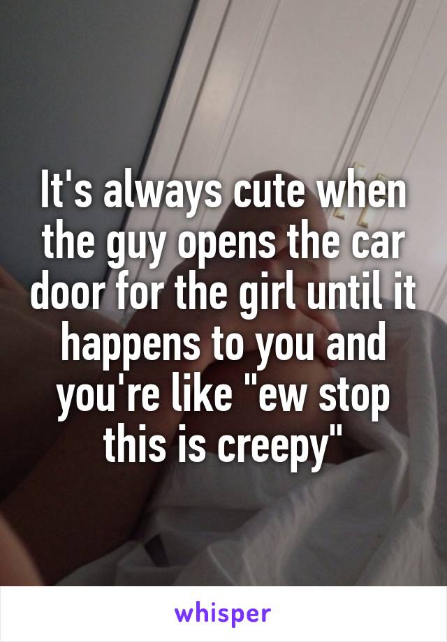 It's always cute when the guy opens the car door for the girl until it happens to you and you're like "ew stop this is creepy"