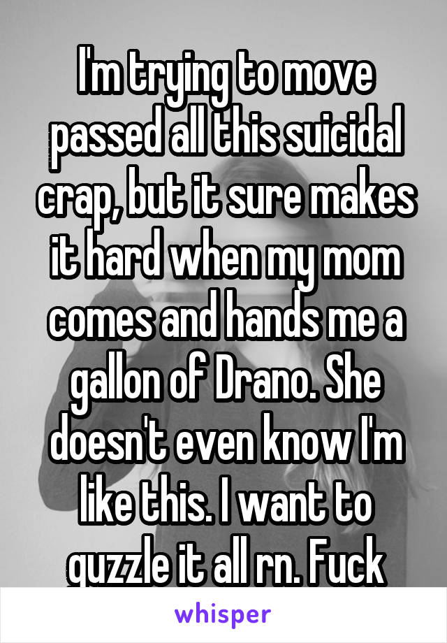 I'm trying to move passed all this suicidal crap, but it sure makes it hard when my mom comes and hands me a gallon of Drano. She doesn't even know I'm like this. I want to guzzle it all rn. Fuck