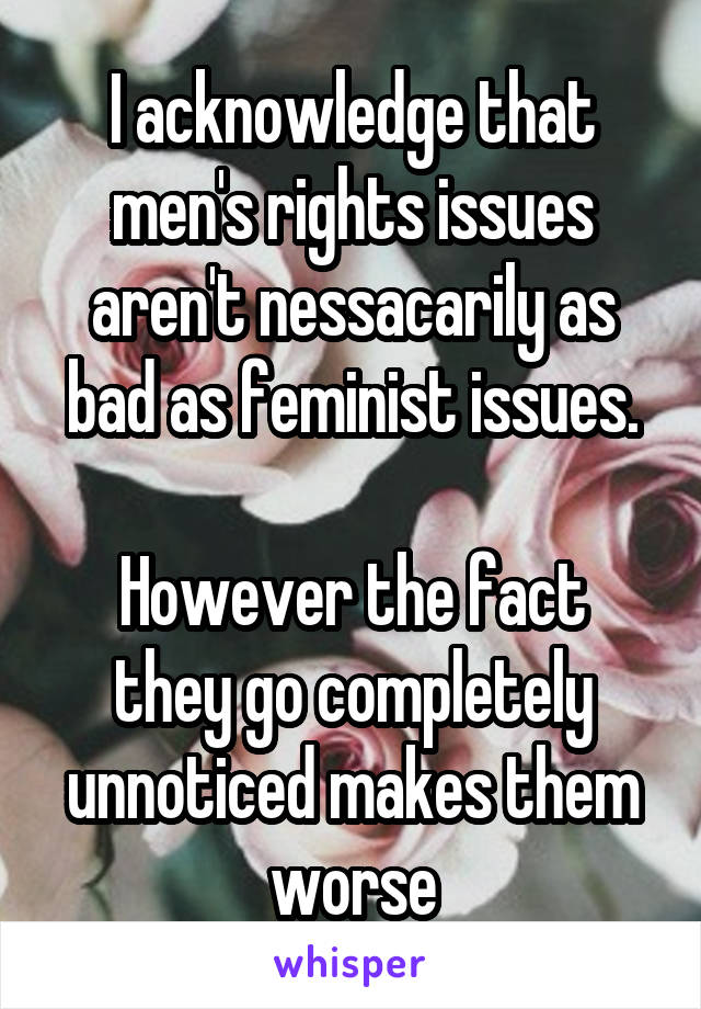 I acknowledge that men's rights issues aren't nessacarily as bad as feminist issues.

However the fact they go completely unnoticed makes them worse