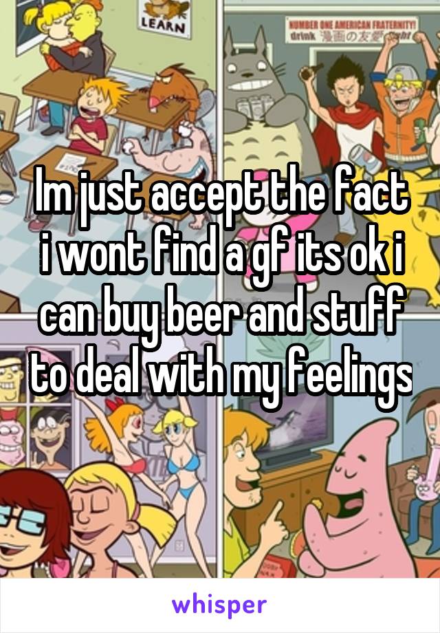 Im just accept the fact i wont find a gf its ok i can buy beer and stuff to deal with my feelings 