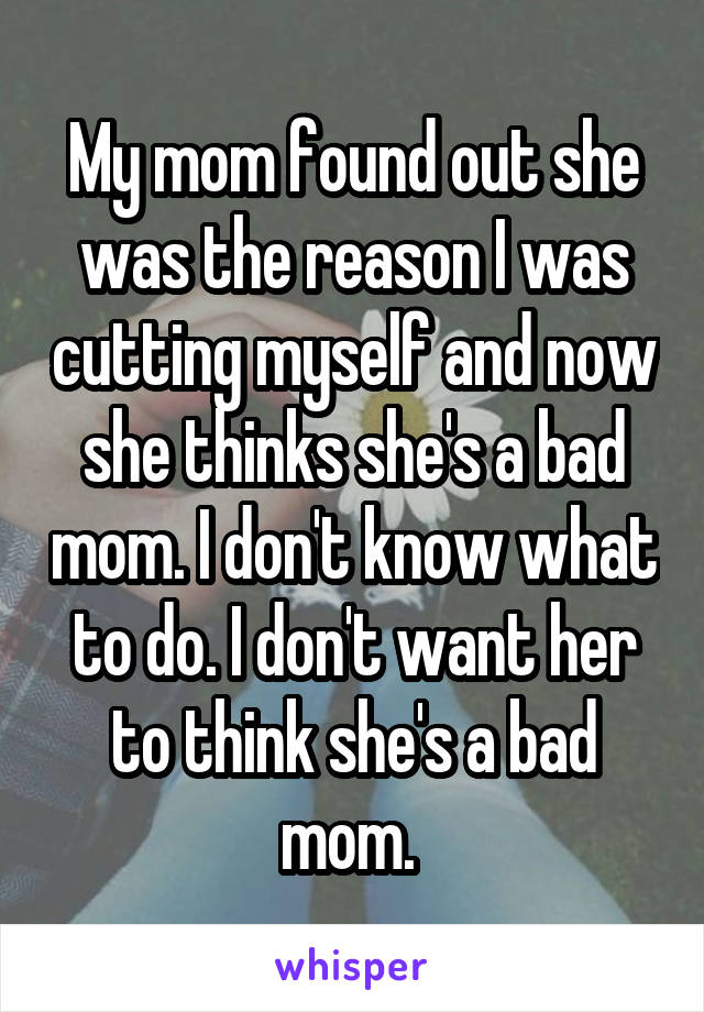 My mom found out she was the reason I was cutting myself and now she thinks she's a bad mom. I don't know what to do. I don't want her to think she's a bad mom. 