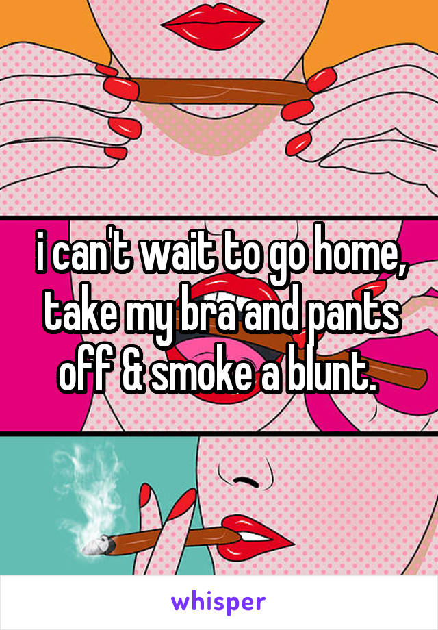 i can't wait to go home, take my bra and pants off & smoke a blunt. 