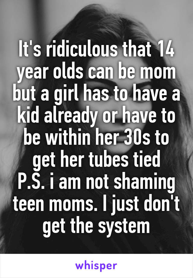 It's ridiculous that 14 year olds can be mom but a girl has to have a kid already or have to be within her 30s to get her tubes tied
P.S. i am not shaming teen moms. I just don't get the system