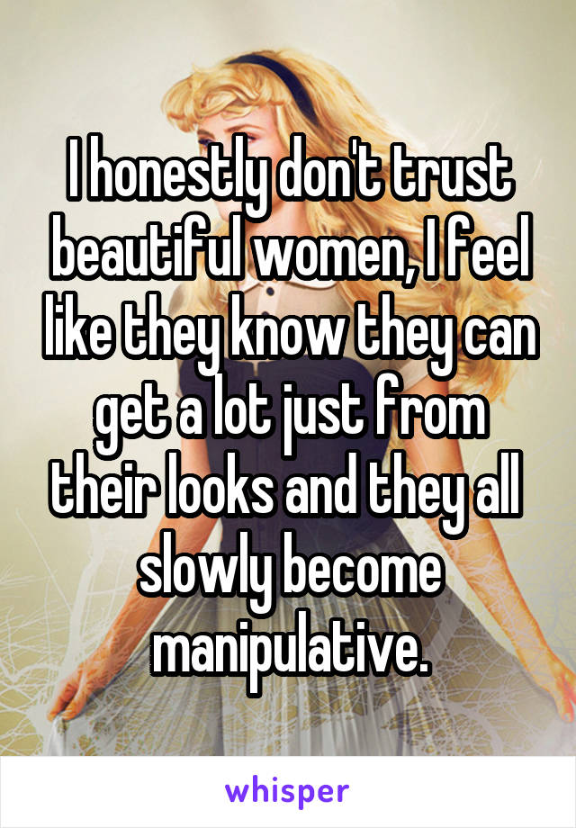 I honestly don't trust beautiful women, I feel like they know they can get a lot just from their looks and they all  slowly become manipulative.