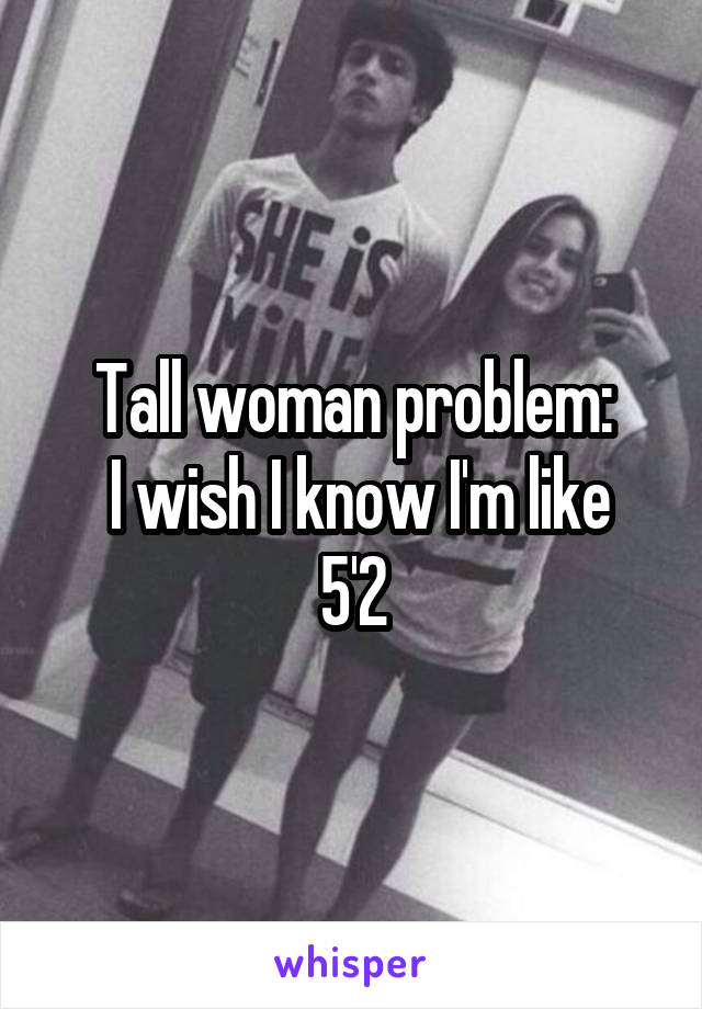 Tall woman problem:
 I wish I know I'm like 5'2