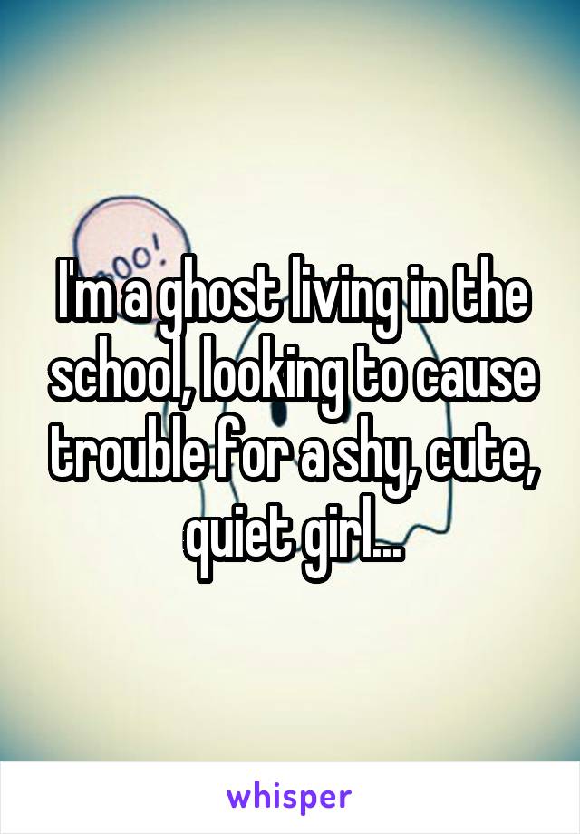I'm a ghost living in the school, looking to cause trouble for a shy, cute, quiet girl...