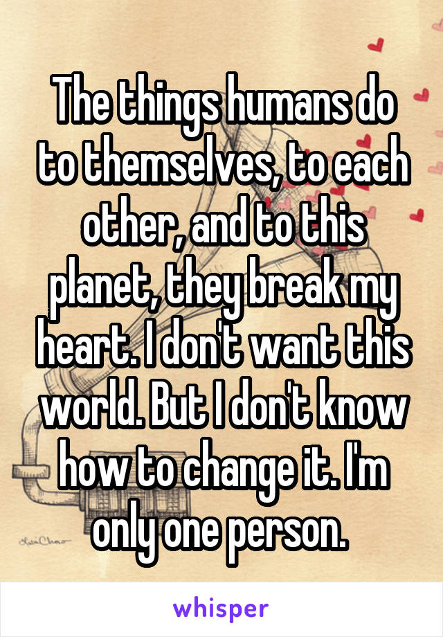 The things humans do to themselves, to each other, and to this planet, they break my heart. I don't want this world. But I don't know how to change it. I'm only one person. 