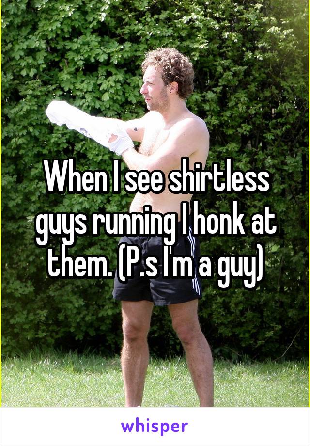 When I see shirtless guys running I honk at them. (P.s I'm a guy)
