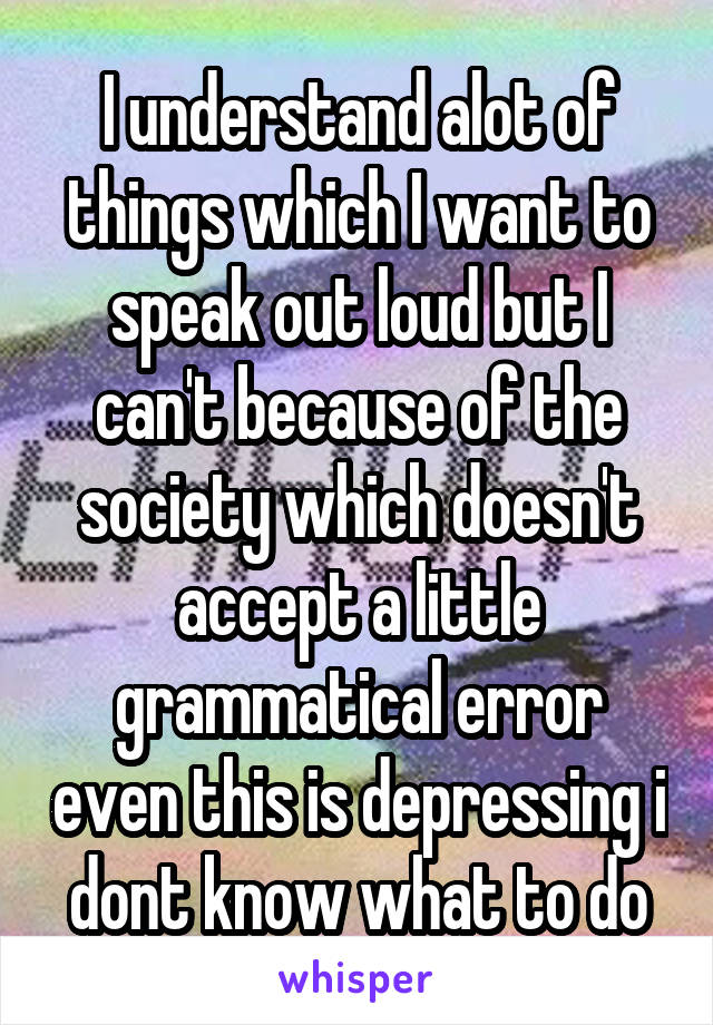 I understand alot of things which I want to speak out loud but I can't because of the society which doesn't accept a little grammatical error even this is depressing i dont know what to do