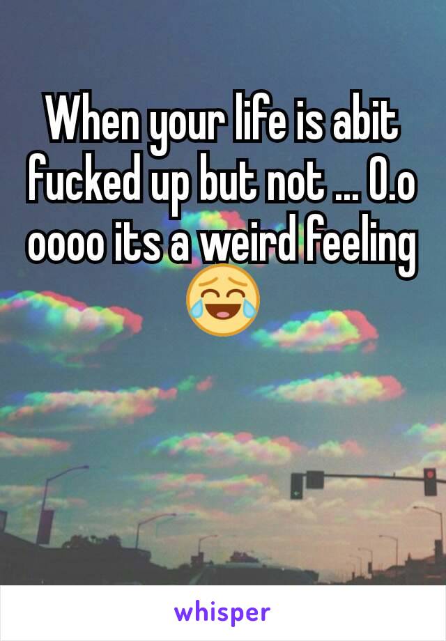 When your life is abit fucked up but not ... 0.o oooo its a weird feeling😂