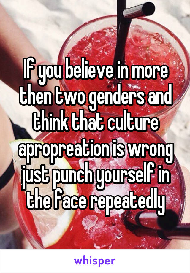If you believe in more then two genders and think that culture apropreation is wrong just punch yourself in the face repeatedly