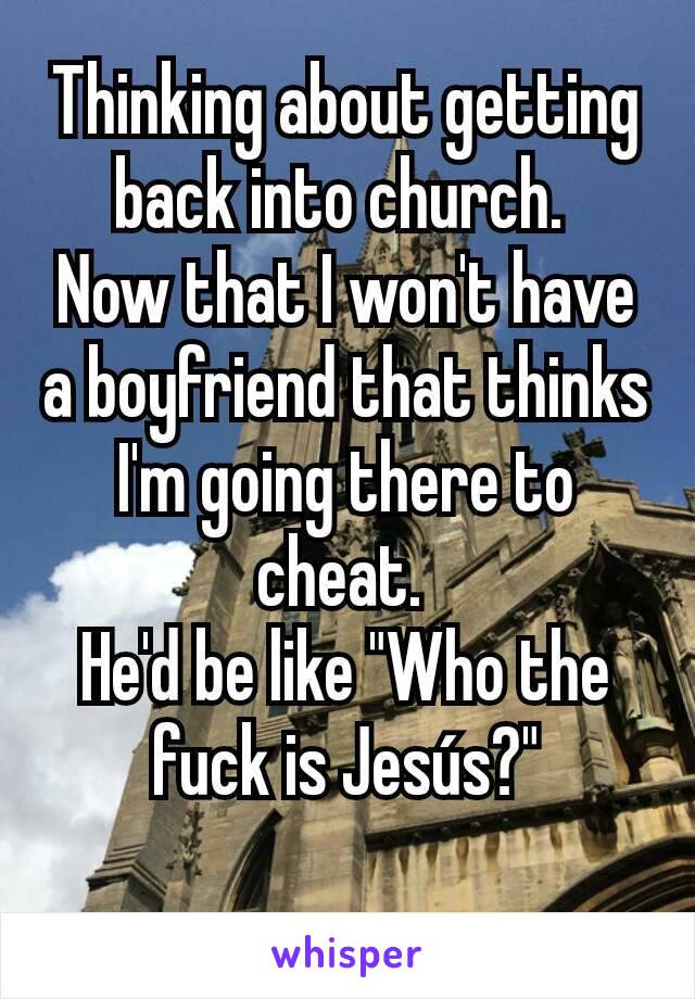 Thinking about getting back into church. 
Now that I won't have a boyfriend that thinks I'm going there to cheat. 
He'd be like "Who the fuck is Jesús?"