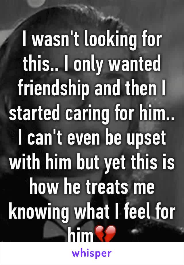 I wasn't looking for this.. I only wanted friendship and then I started caring for him.. I can't even be upset with him but yet this is how he treats me knowing what I feel for him💔