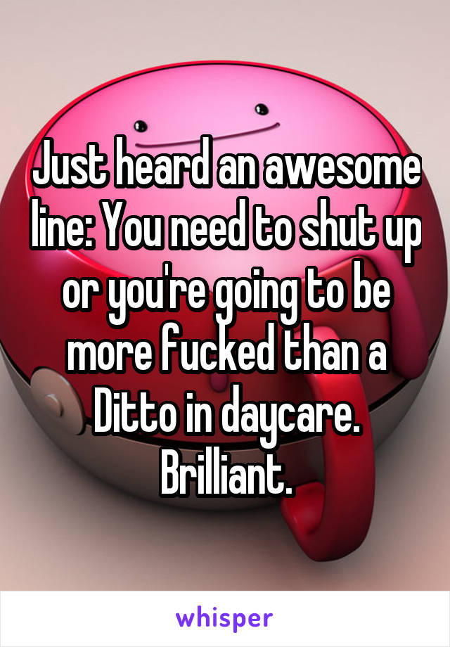Just heard an awesome line: You need to shut up or you're going to be more fucked than a Ditto in daycare. Brilliant.