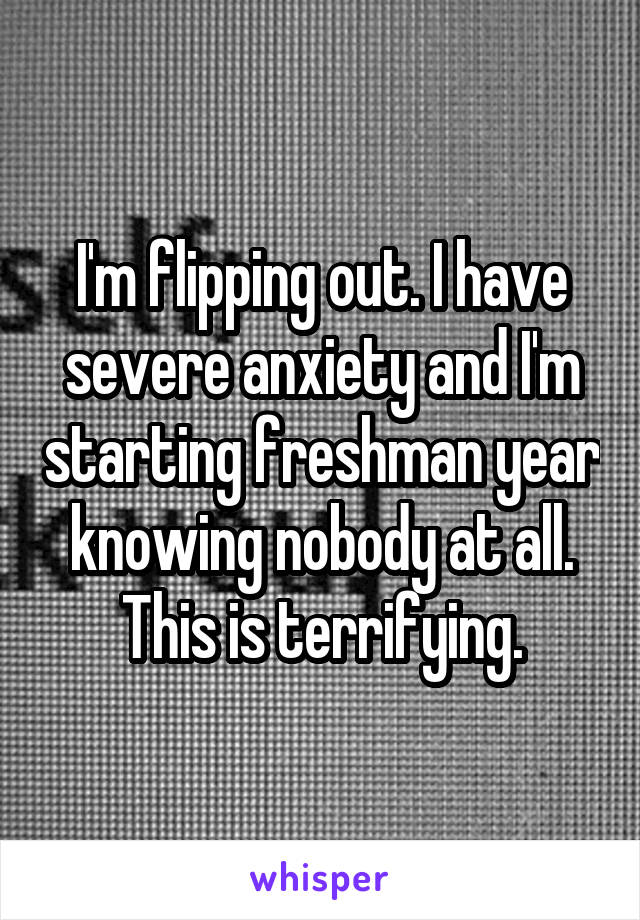 I'm flipping out. I have severe anxiety and I'm starting freshman year knowing nobody at all. This is terrifying.