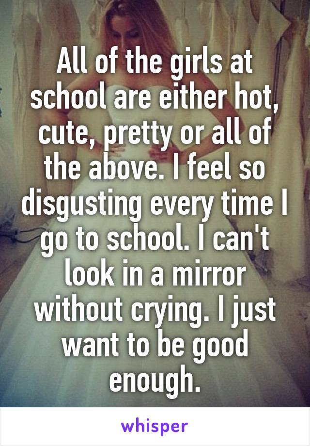 All of the girls at school are either hot, cute, pretty or all of the above. I feel so disgusting every time I go to school. I can't look in a mirror without crying. I just want to be good enough.