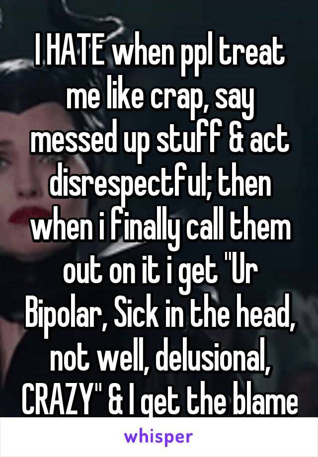 I HATE when ppl treat me like crap, say messed up stuff & act disrespectful; then when i finally call them out on it i get "Ur Bipolar, Sick in the head, not well, delusional, CRAZY" & I get the blame