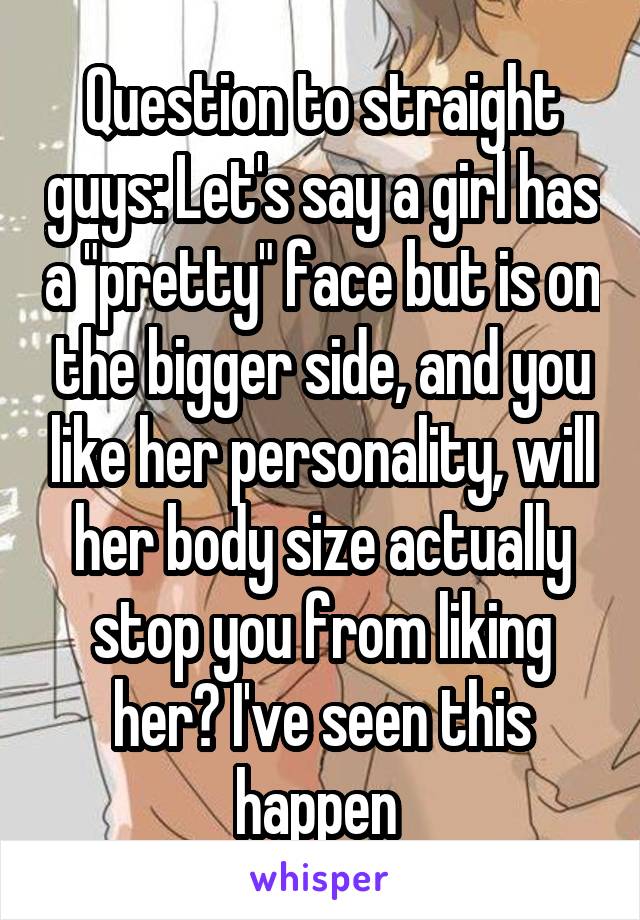 Question to straight guys: Let's say a girl has a "pretty" face but is on the bigger side, and you like her personality, will her body size actually stop you from liking her? I've seen this happen 