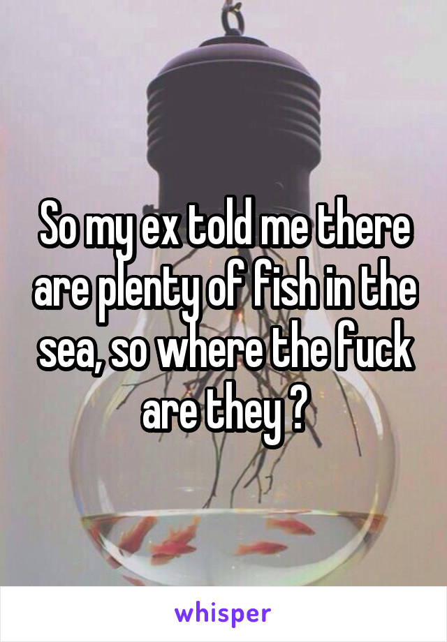 So my ex told me there are plenty of fish in the sea, so where the fuck are they ?