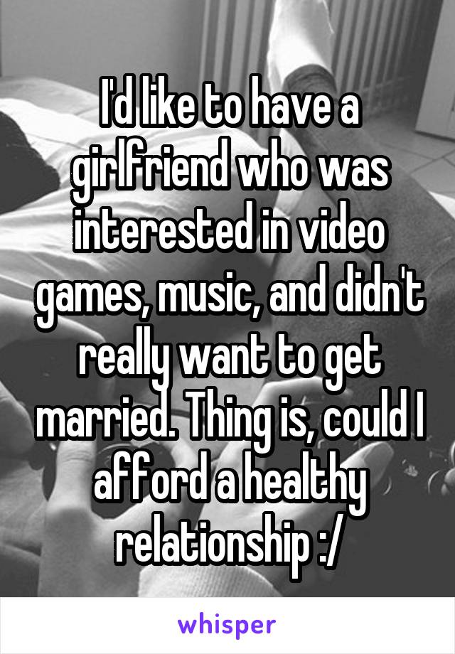 I'd like to have a girlfriend who was interested in video games, music, and didn't really want to get married. Thing is, could I afford a healthy relationship :/