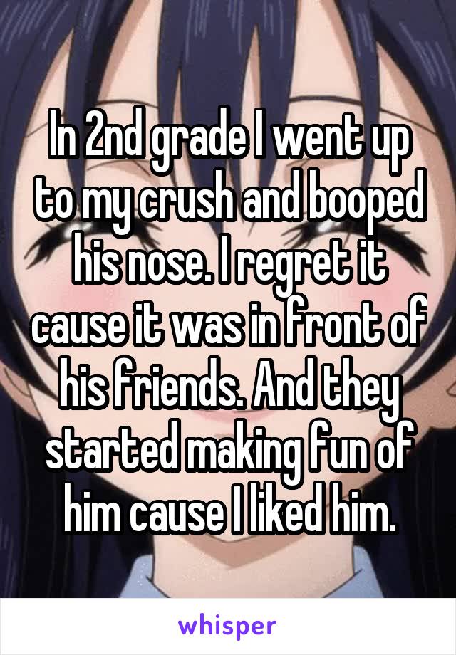 In 2nd grade I went up to my crush and booped his nose. I regret it cause it was in front of his friends. And they started making fun of him cause I liked him.