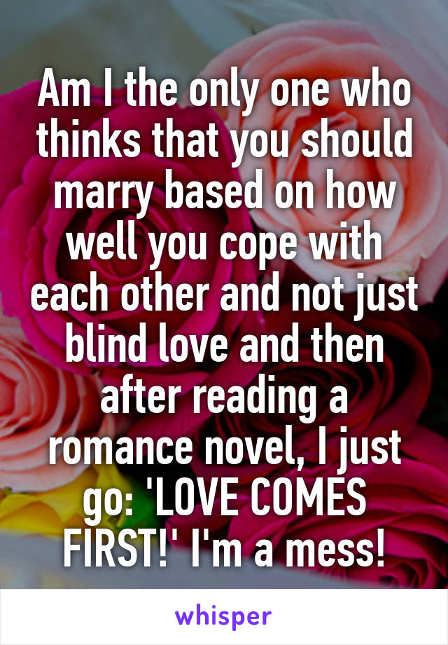 Am I the only one who thinks that you should marry based on how well you cope with each other and not just blind love and then after reading a romance novel, I just go: 'LOVE COMES FIRST!' I'm a mess!