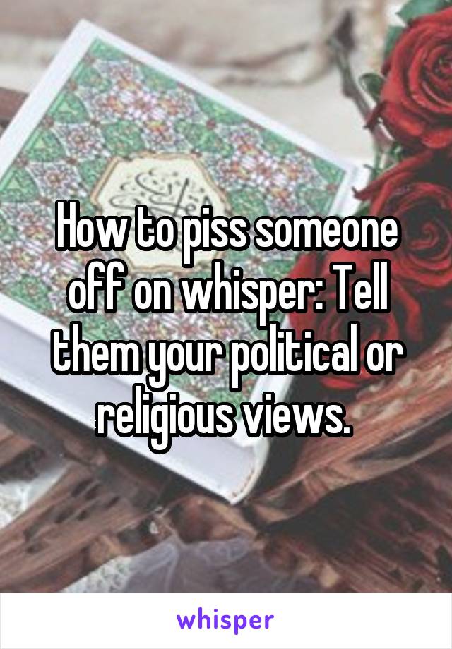 How to piss someone off on whisper: Tell them your political or religious views. 