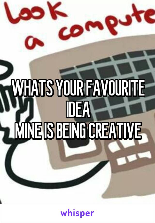 WHATS YOUR FAVOURITE IDEA
MINE IS BEING CREATIVE