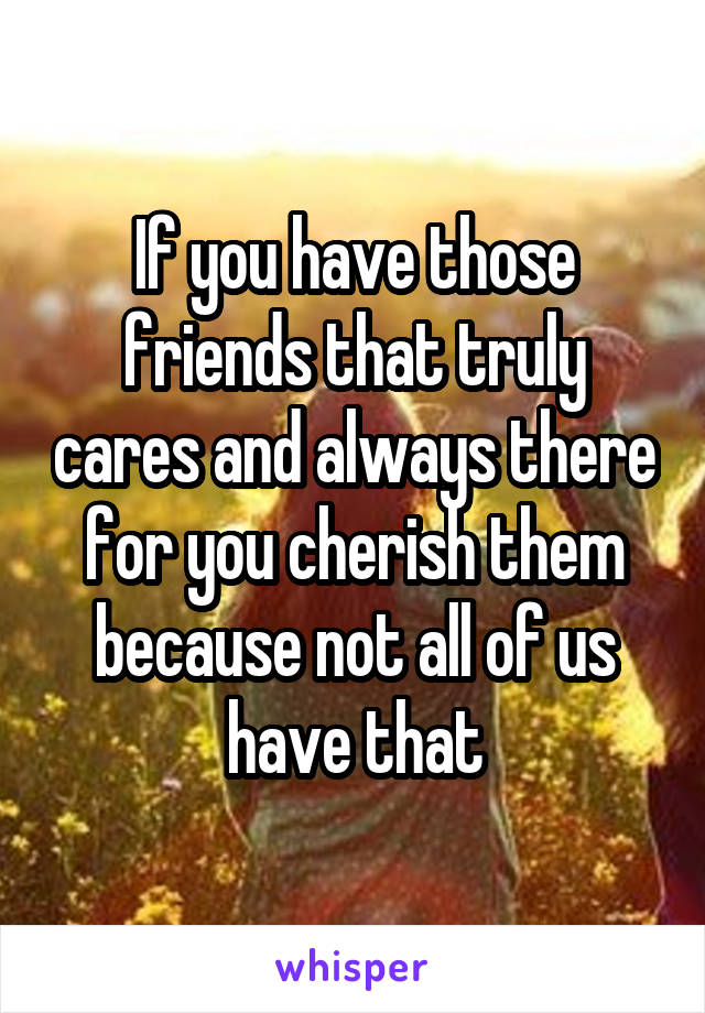 If you have those friends that truly cares and always there for you cherish them because not all of us have that