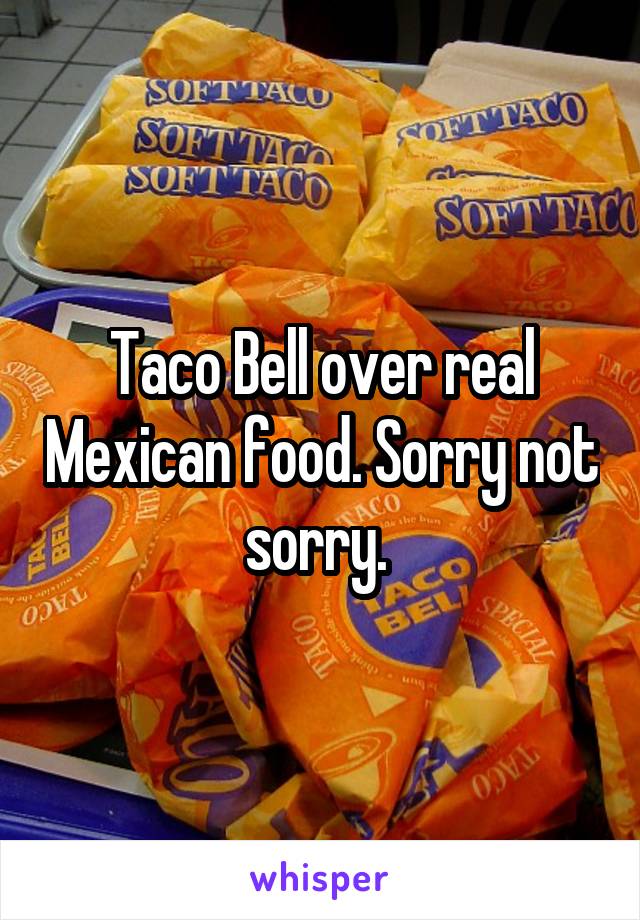 Taco Bell over real Mexican food. Sorry not sorry. 