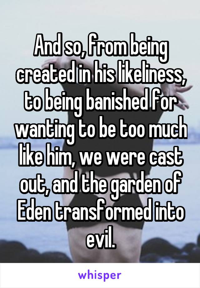 And so, from being created in his likeliness, to being banished for wanting to be too much like him, we were cast out, and the garden of Eden transformed into evil.