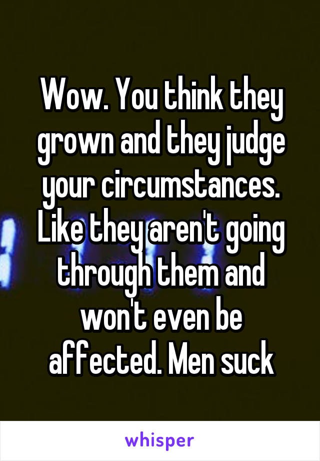 Wow. You think they grown and they judge your circumstances. Like they aren't going through them and won't even be affected. Men suck